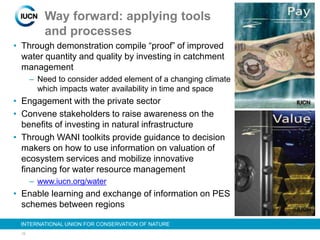 19
INTERNATIONAL UNION FOR CONSERVATION OF NATURE
Way forward: applying tools
and processes
• Through demonstration compile “proof” of improved
water quantity and quality by investing in catchment
management
– Need to consider added element of a changing climate
which impacts water availability in time and space
• Engagement with the private sector
• Convene stakeholders to raise awareness on the
benefits of investing in natural infrastructure
• Through WANI toolkits provide guidance to decision
makers on how to use information on valuation of
ecosystem services and mobilize innovative
financing for water resource management
– www.iucn.org/water
• Enable learning and exchange of information on PES
schemes between regions
 