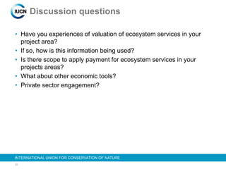 20
INTERNATIONAL UNION FOR CONSERVATION OF NATURE
Discussion questions
• Have you experiences of valuation of ecosystem services in your
project area?
• If so, how is this information being used?
• Is there scope to apply payment for ecosystem services in your
projects areas?
• What about other economic tools?
• Private sector engagement?
 