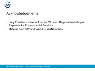 21
INTERNATIONAL UNION FOR CONSERVATION OF NATURE
Acknowledgements
• Lucy Emerton – material from an IW Learn Regional workshop on
Payments for Environmental Services
• Material from PAY and VALUE – WANI toolkits
 
