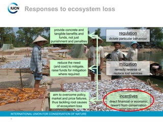 8
INTERNATIONAL UNION FOR CONSERVATION OF NATURE
Responses to ecosystem loss
regulation
dictate particular behaviour
mitigation
remedy, reverse or
replace lost services
incentives
direct financial or economic
reward from conservation
provide concrete and
tangible benefits and
funds, not just
punishment and penalties
reduce the need
(and cost) to mitigate,
raise funds for mitigation
where required
aim to overcome policy,
market and price failures,
thus tackling root causes
of ecosystem loss
 