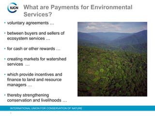 9
INTERNATIONAL UNION FOR CONSERVATION OF NATURE
What are Payments for Environmental
Services?
• voluntary agreements …
• between buyers and sellers of
ecosystem services …
• for cash or other rewards …
• creating markets for watershed
services …
• which provide incentives and
finance to land and resource
managers …
• thereby strengthening
conservation and livelihoods …
 