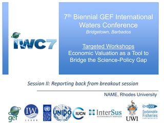 [ Slide Title ]

7th Biennial GEF International
Waters Conference
Bridgetown, Barbados

Targeted Workshops
Economic Valuation as a Tool to
Bridge the Science-Policy Gap

Session II: Reporting back from breakout session
NAME, Rhodes University

 