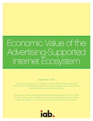 Economic Value of the
Advertising-Supported
 Internet Ecosystem
                                  September 2012
   This study was directed by John Deighton, Harold M. Brierley Professor of Business
 Administration, Harvard Business School. The Principal Investigator was Leora D. Kornfeld,
                      Research Associate, Harvard Business School.



 The study was commissioned by the Interactive Advertising Bureau, 116 East 27th Street,
  7th Floor, New York, New York 10016. The Interactive Advertising Bureau wishes to thank
    Google, 24/7 Media Inc. and ValueClick for their generous support of this research.
 