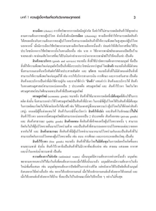 ∫∑∑’Ë 1 §«“¡√Ÿâ‡∫◊ÈÕßμâπ‡°’Ë¬«°—∫«‘™“‡»√…∞»“ μ√å                                                     3

            ∑“ß‡≈◊Õ° (choice) °“√∑’Ë∑√—æ¬“°√°“√º≈‘μ¡’Õ¬Ÿà®”°—¥ ®÷ß∑”„Àâ‰¡à “¡“√∂º≈‘μ ‘π§â“‰¥â∑°Õ¬à“ß
                                                                                                   ÿ
μ“¡§«“¡μâÕß°“√¢ÕßºŸâ∫√‘‚¿§ ¥—ßπ—Èπ®÷ßμâÕß¡’°“√‡≈◊Õ° (choosing) ∑“ß‡≈◊Õ°∑’Ë∑”„Àâ “¡“√∂º≈‘μ ‘π§â“
‰¥â Õ¥§≈âÕß°—∫§«“¡μâÕß°“√¢ÕßºŸâ∫√‘‚¿§À√◊Õ “¡“√∂º≈‘μ ‘π§â“∑’Ë„Àâ§«“¡æ÷ßæÕ„® Ÿß ÿ¥·°àºŸâ∫√‘‚¿§
πÕ°®“°π’È ‡¡◊ËÕ¡’°“√‡≈◊Õ°„™â∑√—æ¬“°√μ“¡∑“ß‡≈◊Õ°„¥∑“ß‡≈◊Õ°Àπ÷Ëß·≈â« ¬àÕ¡∑”„Àâ‡ ’¬‚Õ°“ ∑’Ë®–‰¥â√—∫
ª√–‚¬™πå®“°°“√„™â∑√—æ¬“°√π—Èπ„π∑“ß‡≈◊Õ°Õ◊Ëπ ‡™àπ π“¬ ° „™âÕ“§“√æ“≥‘™¬å¢Õßμπ‡Õß‡ªî¥‡ªìπ√â“π
¢“¬¢Õß™” ‡¢“¬àÕ¡‡ ’¬‚Õ°“ ∑’Ë®–‰¥â√—∫‡ß‘π§à“‡™à“®“°°“√π”‡Õ“Õ“§“√æ“≥‘™¬å‰ª„Àâ§πÕ◊Ëπ‡™à“ ‡ªìπμâπ
             ‘π§â“·≈–∫√‘°“√ (goods and services) À¡“¬∂÷ß  ‘Ëß∑’Ë„™â∫”∫—¥§«“¡μâÕß°“√¢Õß¡πÿ…¬å ´÷Ëß‡ªìπ
 ‘ß∑’„Àâ§«“¡æ÷ßæÕ„®·°à¡πÿ…¬åÀ√◊Õ‡ªìπ ‘ß∑’¡’Õ√√∂ª√–‚¬™πå¡“°°«à“»Ÿπ¬å ‚¥¬ ‘π§â“ À¡“¬∂÷ß ‘ß∑’¡μ«μπ
  Ë Ë                                    Ë Ë                                                   Ë Ë ’—
´÷Ëß “¡“√∂¡Õß‡ÀÁπÀ√◊Õ —¡º— ‰¥â¥â«¬ª√– “∑ —¡º—  ·≈– ∫√‘°“√ À¡“¬∂÷ß ‘Ëß∑’Ë‰¡à¡’μ—«μπ·μà‡ªìπ ‘Ëß∑’Ë
 “¡“√∂„Àâ§«“¡æ÷ßæÕ„®·°à¡πÿ…¬å‰¥â ‡™àπ °“√„Àâ∫√‘°“√∑“ß°“√‡ß‘π °“√»÷°…“ ·≈–°“√‡ √‘¡ «¬ ‡ªìπμâπ
 ‘π§â“·≈–∫√‘°“√‡ªìπ§”∑’Ë¡—°„™â§«∫§Ÿà°—π ·≈–Õ“®„™â§”«à“ ç ‘π§â“é ·∑π§”«à“  ‘π§â“·≈–∫√‘°“√‰¥â  ‘π§â“
„π∑“ß‡»√…∞»“ μ√å “¡“√∂·∫àßÕÕ°‡ªìπ 2 ª√–‡¿∑§◊Õ ‡»√…∞∑√—æ¬å ·≈–  ‘π§â“‰√â√“§“ ‚¥¬„π«‘™“
‡»√…∞»“ μ√å π„®»÷°…“‡©æ“– ‘π§â“∑’Ë‡ªìπ‡»√…∞∑√—æ¬å
            ‡»√…∞∑√—æ¬å (economic goods) À¡“¬∂÷ß  ‘π§â“∑’Ë‰¥â¡“®“°°“√º≈‘μ´÷Ëß¡’μâπ∑ÿπ∑’ËμÕß„™â„π°“√
                                                                                           â
º≈‘μ ¥—ßπ—Èπ ®÷ß “¡“√∂°≈à“«‰¥â«à“‡»√…∞∑√—æ¬å‡ªìπ ‘π§â“∑’Ë¡’√“§“ „π°√≥’∑’ËºŸâ∫√‘‚¿§‰¥â√—∫ ‘π§â“∑’Ë¡’μâπ∑ÿπ
„π°“√º≈‘μ¡“‚¥¬‰¡à‰¥â®“¬‡ß‘πÀ√◊Õ‰¥â¡“ø√’ ‡™àπ ‰¥â√∫·®° ∫Ÿ´ßÀ¡“¬§«“¡«à“ ºŸ∫√‘‚¿§‰¡à‰¥â®“¬§à“ ‘π§â“
                           à                       —         à ÷Ë               â            à
( ∫Ÿà) ‡Õß·μà¡’ºŸâÕ◊Ëπ®à“¬·∑π„Àâ  ‘π§â“„π°√≥’π’È®–‡√’¬°«à“  ‘π§â“„Àâ‡ª≈à“ ·≈– ‘π§â“„π≈—°…≥–π’È‰¡à„™à
 ‘π§â“‰√â√“§“ πÕ°®“°π’È‡»√…∞∑√—æ¬å¬—ß “¡“√∂·∫àßÕÕ°‡ªìπ 2 ª√–‡¿∑§◊Õ  ‘π§â“‡Õ°™π (private goods)
·≈–  ‘π§â“ “∏“√≥– (public goods)  ‘π§â“‡Õ°™π §◊Õ ‘π§â“∑’Ë‡®â“¢ÕßÀ√◊ÕºŸâ∫√‘‚¿§√“¬Àπ÷Ëß Ê  “¡“√∂
°’¥°—π‰¡à„ÀâºŸâ∫√‘‚¿§√“¬Õ◊Ëπ¡“∫√‘‚¿§√à«¡¥â«¬ ·≈–‡ªìπ ‘π§â“∑’Ë “¡“√∂·¬°°“√∫√‘‚¿§¢Õß·μà≈–√“¬ÕÕ°
®“°°—π‰¥â ·≈–  ‘π§â“ “∏“√≥– §◊Õ ‘π§â“∑’Ë¡’ºŸâ∫√‘‚¿§®”π«π¡“°¡“∫√‘‚¿§√à«¡°—π·≈–‡ªìπ ‘π§â“∑’Ë‰¡à
 “¡“√∂°’¥°—π°“√∫√‘‚¿§¢ÕßºŸâ∫√‘‚¿§√“¬Õ◊Ëπ ‡™àπ ∂ππ °“√»÷°…“ ·≈–°“√°√–®“¬‡ ’¬ß«‘∑¬ÿ ‡ªìπμâπ
             ‘π§â“‰√â√“§“ (free goods) À¡“¬∂÷ß  ‘π§â“∑’Ë‰¥â¡“‚¥¬‰¡à¡’μâπ∑ÿπ„π°“√º≈‘μÀ√◊Õ‡°‘¥¢÷Èπ‡Õß
μ“¡∏√√¡™“μ‘ ¥—ßπ—Èπ  ‘π§â“‰√â√“§“®÷ß‡ªìπ ‘π§â“∑’Ë‰¡à¡’√“§“∑’Ë®–μâÕß®à“¬ ‡™àπ  “¬≈¡ · ß·¥¥ Õ“°“»
·≈–πÈ”„π·À≈àßπÈ”∏√√¡™“μ‘ ‡ªìπμâπ
            §«“¡μâÕß°“√‰¡à®”°—¥ (unlimited wants) ‡¡◊ËÕ¡πÿ…¬å¡’§«“¡μâÕß°“√Õ¬à“ßÀπ÷Ëß·≈â« ¡πÿ…¬å®–
æ¬“¬“¡À“Àπ∑“ß„Àâ‰¥â¡“„π ‘Ëß∑’ËμπμâÕß°“√·≈–‡¡◊ËÕ‰¥â Ë‘ßπ—Èπ¡“·≈â« ¡πÿ…¬å¬—ß§ß¡’§«“¡μâÕß°“√„π ‘Ëß
„À¡à‡æ‘Ë¡¢÷Èπ‡ ¡Õ ‡™àπ ¡πÿ…¬å∑ÿ°§πμâÕß°“√ªí®®—¬ ’Ë„π°“√¥”√ß™’«‘μ ·μàÀ≈—ß®“°‰¥â√—∫ªí®®—¬ ’Ë·≈â«¡πÿ…¬å
¬—ß§ßÕ¬“°‰¥âÕ¬à“ßÕ◊ËπÕ’° ‡™àπ Õ¬“°‰¥â√∂®—°√¬“π¬πμå ‡¡◊ËÕ‰¥â√∂®—°√¬“π¬πμå·≈â«¬—ßÕ¬“°‰¥â√∂¬πμå ·≈–
‡¡◊ËÕ‰¥â√∂¬πμå·≈â«¬—ßÕ¬“°‰¥â∫â“π ´÷Ëß®–‡ªìπ‰ª„π≈—°…≥–π’ÈμàÕ‰ªÕ’°‡√◊ËÕ¬ Ê Õ¬à“ß‰¡à ‘Èπ ÿ¥
 