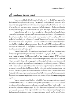 4                                                                          ‡»√…∞»“ μ√å®ÿ≈¿“§ 1


       §«“¡‡ªìπ¡“¢Õß«‘™“‡»√…∞»“ μ√å

           «‘™“‡»√…∞»“ μ√å‡ªìπ«‘™“∑’Ë°”‡π‘¥¢÷Èπ¡“μ—Èß·μà§√‘ μå»μ«√√…∑’Ë 18 ´÷Ëß·¡â«à“«‘™“‡»√…∞»“ μ√å®–
‡ªìπ«‘™“∑’Ë§àÕπ¢â“ß„À¡à‡¡◊ËÕ‡∑’¬∫°—∫«‘™“ª√—™≠“ «‘™“√—∞»“ μ√å ·≈–«‘™“π‘μ‘»“ μ√å ·μà·π«§‘¥∑“ß¥â“π
‡»√…∞»“ μ√åª√“°ØÕ¬Ÿà„π¢âÕ‡¢’¬πÀ√◊ÕÀ≈—°°“√¢Õßπ—°ª√“™≠å¡“π“πμ—Èß·μà„π ¡—¬‚∫√“≥ ‡™àπ À≈—°
ª√—™≠“¢Õß‚ §√“μ‘  (Socrates) ‡æ≈‚μ (Plato) ·≈–Õ√‘ ‚μ‡μ‘≈ (Aristotle) ‡ªìπμâπ ·≈–¬—ß¡’·π«§‘¥
∑“ß‡»√…∞»“ μ√åª√“°ØÕ¬Ÿà„π·π«§” Õπ¢Õß»“ π“μà“ß Ê ‡™àπ »“ π“æÿ∑∏ ·≈–»“ π“Õ‘ ≈“¡ ‡ªìπμâπ
           „π™à«ß§√‘ μå»μ«√√…∑’Ë 13 16 ¡’°“√√«∫√«¡√—∞μà“ß Ê ‡¢â“¥â«¬°—π·≈â« √â“ß¢÷Èπ¡“‡ªìπª√–‡∑»
‚¥¬§«“¡¡—Ëß§—Ëß·≈–Õ”π“®¢Õß·μà≈–ª√–‡∑»π—Èπ®–«—¥®“°ª√‘¡“≥∑Õß§”∑’Ë – ¡‰«â ‡π◊ËÕß®“°∑Õß§”‡ªìπ
 ◊ËÕ°≈“ß„π°“√·≈°‡ª≈’Ë¬π ¥—ßπ—Èπ®÷ß‡°‘¥·π«§‘¥«à“ À“° “¡“√∂ àß ‘π§â“‰ª¢“¬μà“ßª√–‡∑»‰¥â¡“°°«à“
°“√´◊ÈÕ ‘π§â“‡¢â“¡“„πª√–‡∑» (‡°‘π¥ÿ≈°“√§â“) ¬àÕ¡∑”„Àâ∑Õß§”‰À≈‡¢â“ª√–‡∑»¡“°°«à“‰À≈ÕÕ°®“°
ª√–‡∑»·≈–®–π”§«“¡¡—Ëß§—Ëß¡“ Ÿàª√–‡∑» ·π«§«“¡§‘¥π’È‰¥â√—∫°“√¬Õ¡√—∫·≈–æ—≤π“‡ªìπ≈—∑∏‘∑“ß
‡»√…∞°‘®∑’Ë‡√’¬°«à“ ≈—∑∏‘æ“≥‘™¬π‘¬¡ (mercantilism) ´÷Ëß·π«§‘¥¢Õß≈—∑∏‘πÈ‰¥â√—∫§«“¡π‘¬¡·≈–¡’Õ‘∑∏‘æ≈
                                                                           ’
Õ¬Ÿàπ“π®π∂÷ß§√‘ μå»μ«√√…∑’Ë 18 ®÷ß‡√‘Ë¡‡ ◊ËÕ¡§«“¡π‘¬¡≈ß ‡æ√“–·π«§‘¥¢Õß≈—∑∏‘π’È‰¡à Õ¥§≈âÕß°—∫
 ¿“æ —ß§¡·≈–·π«§«“¡§‘¥„À¡à¢Õß¬ÿ§π—Èπ
           „π™à«ß§√‘ μå»μ«√√…∑’Ë 18 ∑’ª√–‡∑»Õ—ß°ƒ…¡’∫§§≈ ”§—≠∑à“πÀπ÷ß§◊Õ Õ¥—¡  ¡‘∑ (Adam Smith)
                                       Ë                 ÿ                   Ë
´÷ß‡ªìπºŸ«“ß√“°∞“π¢Õß«‘™“‡»√…∞»“ μ√å·≈–‡¢’¬πÀπ—ß ◊Õ™◊Õ çAn Inquiry into the Nature and Causes
    Ë    â                                                  Ë
of the Wealth of Nationsé ‚¥¬¡’™◊ËÕ¬àÕ¢ÕßÀπ—ß ◊Õ«à“ çThe Wealth of Nationsé ´÷Ëß‰¥â√—∫°“√μ’æ¡æå    ‘
‡º¬·æ√à‡¡◊ËÕªï §.». 1776 Àπ—ß ◊Õ‡≈à¡π’È∂◊Õ‰¥â«“‡ªìπ Àπ—ß ◊Õ‡»√…∞»“ μ√å‡≈à¡·√°¢Õß‚≈° ·≈– Õ¥—¡  ¡‘∑
                                              à
‰¥â√—∫°“√¬°¬àÕß«à“‡ªìπ∫‘¥“¢Õß«‘™“‡»√…∞»“ μ√å ·π«§‘¥„πÀπ—ß ◊Õ‡≈à¡π’ÈªØ‘‡ ∏·π«§«“¡§‘¥¢Õß≈—∑∏‘
æ“≥‘™¬π‘¬¡ ·≈–‡ πÕ«à“ §«“¡¡—Ëß§—Ëß¢Õßª√–‡∑»‡°‘¥®“°°”≈—ß°“√º≈‘μ¢Õßª√–‡∑»·≈–‰¡à‰¥â‡°‘¥®“°
°“√§â“ ‚¥¬§«“¡¡—Ëß§—Ëß¢Õßª√–‡∑» “¡“√∂«—¥‰¥â®“°ª√‘¡“≥·≈–§ÿ≥¿“æ¢Õß·√ßß“π‰¡à„™à«—¥®“°°“√
 – ¡∑Õß§” πÕ°®“°π’È Õ¥—¡  ¡‘∑‰¥â‡ πÕ·π«§‘¥‡√◊ËÕß À≈—°°“√·∫àßß“π°—π∑” (division of labor) μ“¡
§«“¡∂π—¥ ·≈–‡ πÕ«à“√—∞∫“≈§«√„Àâ‡Õ°™π¡’‡ √’¿“æÕ¬à“ß‡μÁ¡∑’Ë„π°“√∫√‘‚¿§ ‚¥¬„Àâ°“√º≈‘μ·≈–°“√
®”Àπà“¬Õ¬Ÿ¿“¬„μâ°√Õ∫¢Õß°ÆÀ¡“¬·≈–®√‘¬∏√√¡‚¥¬√—∞∫“≈‰¡àμÕß‡¢â“¡“·∑√°·´ß„π°‘®°√√¡∑“ß‡»√…∞°‘®
            à                                                  â
´÷ß·π«§‘¥π’‡È √’¬°«à“ ·π«§‘¥‡»√…∞°‘®‡ √’π¬¡ (laissez faire) ·≈–μàÕ¡“‰¥âæ≤π“‡ªìπ ≈—∑∏‘‡»√…∞°‘®∑ÿππ‘¬¡
  Ë                                       ‘                              —
(capitalism)
            „π√–¬–‡«≈“μàÕ¡“¡’∫ÿ§§≈ ”§—≠Õ’°À≈“¬∑à“π∑’Ë¡’ à«π„π°“√«“ß√“°∞“π¢Õß«‘™“‡»√…∞»“ μ√å
‰¥â·°à ®ÕÀåπ  ®ä«μ ¡‘≈≈å (John Stuart Mill) π—°‡»√…∞»“ μ√å°≈ÿà¡§≈“  ‘° (classical economics) ·π«§‘¥
¢Õß°≈ÿà¡§≈“  ‘°π’È àß‡ √‘¡π‚¬∫“¬°“√§â“‡ √’·≈–√–∫∫‡»√…∞°‘®·∫∫‡ √’π‘¬¡ ‚¥¬¡’§«“¡‡™◊ËÕ«à“ °“√
 – ¡∑ÿπ¡’§«“¡ ”§—≠μàÕ°“√æ—≤π“‡»√…∞°‘® μàÕ¡“¡’·π«§‘¥°≈ÿà¡§≈“  ‘°√ÿàπ„À¡àÀ√◊Õ°≈ÿà¡π’‚Õ§≈“  ‘°
(neo classical economics) ‡°‘¥¢÷Èπ °≈ÿà¡¥—ß°≈à“«‰¥âπ”‡Õ“·π«§‘¥¢Õß°≈ÿà¡§≈“  ‘°¡“ª√—∫ª√ÿß„À¡à‚¥¬
‡ÀÁπ«à“Õ—μ√“¥Õ°‡∫’È¬¡’º≈μàÕ°“√ – ¡∑ÿπ (°“√ÕÕ¡·≈–°“√≈ß∑ÿπ) ·≈–‡™◊ËÕ«à“°≈‰°√“§“®–π”‰ª Ÿà°“√
 