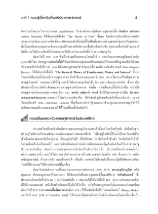∫∑∑’Ë 1 §«“¡√Ÿâ‡∫◊ÈÕßμâπ‡°’Ë¬«°—∫«‘™“‡»√…∞»“ μ√å                                                   5

®—¥ √√∑√—æ¬“°√„π¿“«– ¡¥ÿ≈ (equilibrium) „π™à«ß¥—ß°≈à“«¡’π—°‡»√…∞»“ μ√å™◊ËÕ Õ—≈‡ø√¥ ¡“√å·™≈
(Alfred Marshall) ‰¥â‡¢’¬πÀπ—ß ◊Õ™◊ËÕ çThe Theory of Firmé ¢÷Èπ¡“ ‚¥¬¡’°“√Õ∏‘∫“¬∂÷ßÀπà«¬º≈‘μ
·μà≈–Àπà«¬„π√–∫∫°“√º≈‘μ ´÷ß·π«§‘¥¢ÕßÀπ—ß ◊Õ‡≈à¡π’∂Õ‡ªìπ∑’¡“¢Õß‡»√…∞»“ μ√å®≈¿“§„π¬ÿ§μàÕ¡“
                              Ë                       È◊      Ë                  ÿ
∑—ßπ’·π«§‘¥¢Õß°≈ÿ¡§≈“  ‘°·≈–°≈ÿ¡π’‚Õ§≈“  ‘°¡’§«“¡‡™◊Õ∑’‡Ë À¡◊Õπ°—π§◊Õ Õÿª∑“π‡ªìπμ—« √â“ßÕÿª ß§å
  È È              à               à                     Ë
¥—ßπ—Èπ ®–‰¡à¡’¿“«– ‘π§â“≈âπμ≈“¥·≈–‰¡à¡’°“√«à“ßß“π‡°‘¥¢÷Èπ„π√–∫∫‡»√…∞°‘®
           μàÕ¡“„πªï §.». 1930 ´÷Ëß‡ªìπ™à«ßÀ≈—ß ß§√“¡‚≈°§√—Èß∑’Ë 1 ·≈–‡°‘¥¿“«–‡»√…∞°‘®μ°μË”Õ¬à“ß
√ÿπ·√ß∑—«‚≈° ª√“°Ø°“√≥å‡À≈à“π’∑”„Àâ·π«§‘¥¢Õß°≈ÿ¡§≈“  ‘°·≈–°≈ÿ¡π’‚Õ§≈“  ‘°∂Ÿ°≈∫≈â“ß‰ª ·≈–
         Ë                       È                 à               à
™à«ß‡«≈“‡¥’¬«°—π„πªï §.». 1936 ¡’π—°‡»√…∞»“ μ√å™“«Õ—ß°ƒ…™◊ËÕ ®ÕÀåπ ‡¡¬åπ“√å¥ ‡§π å (John Maynard
Keynes) ‰¥â‡¢’¬πÀπ—ß ◊Õ™◊ËÕ çThe General Theory of Employment, Money and Interesté ¢÷Èπ¡“
‚¥¬Àπ—ß ◊Õ‡≈à¡π’ÈÕ∏‘∫“¬∂÷ß “‡Àμÿ¢Õß¿“«– ‘π§â“≈âπμ≈“¥·≈–°“√«à“ßß“π ‡ πÕ«‘∏’°“√·°â‰¢ªí≠À“¿“«–
‡»√…∞°‘®μ°μË” ·≈–·π–π”„Àâ√—∞∫“≈‡¢â“‰ª·∑√°·´ß‚¥¬„™âπ‚¬∫“¬°“√‡ß‘π·≈–°“√§≈—ß ´÷Ëß·π«§‘¥
¥—ß°≈à“«‡ªìπ·π«§‘¥„π≈—°…≥–¢Õß‡»√…∞»“ μ√å¡À¿“§ ¥—ßπ—Èπ Àπ—ß ◊Õ‡≈à¡π’È®÷ß∂◊Õ«à“‡ªìπ Àπ—ß ◊Õ
‡»√…∞»“ μ√å¡À¿“§‡≈à¡·√°¢Õß‚≈° ·≈– ®ÕÀåπ ‡¡¬åπ“√å¥ ‡§π å ®÷ß‰¥â√—∫°“√¬°¬àÕß«à“‡ªìπ ∫‘¥“¢Õß
‡»√…∞»“ μ√å¡À¿“§ πÕ°®“°π’È„π™à«ß‡«≈“‡¥’¬«°—π ¡’≈—∑∏‘‡ √’√Ÿª·∫∫„À¡à‡°‘¥¢÷Èπ¡“‡√’¬°«à“ √–∫∫
«‘ “À°‘®‡ √’ (free enterprise system) ´÷Ëß‡ÀÁπμ√ß°—π«à“√—∞∫“≈§«√‡¢â“¡“¥Ÿ·≈√–∫∫‡»√…∞°‘®„Àâ¡’
‡ ∂’¬√¿“æ·≈–¡’°“√°√–®“¬√“¬‰¥â∑’Ë‰¡à‡À≈◊ËÕ¡≈È”°—π‡°‘π‰ª

       §«“¡‡ªìπ¡“¢Õß«‘™“‡»√…∞»“ μ√å „πª√–‡∑»‰∑¬

            ª√–‡∑»‰∑¬¡’°“√¥”‡π‘π°‘®°√√¡∑“ß‡»√…∞°‘®¡“π“π·≈â«μ—Èß·μà„π ¡—¬ ÿ‚¢∑—¬ ¥—ß¡’À≈—°∞“π
ª√“°Ø„π»‘≈“®“√÷°¢ÕßæàÕ¢ÿπ√“¡§”·Àß¡À“√“™μÕπÀπ÷Ëß«à“ ç‡¡◊Õß ÿ‚¢∑—¬π’È¥’„ππÈ”¡’ª≈“„ππ“¡’¢â“«
‡®â“‡¡◊Õß∫à‡Õ“®—ß°Õ∫„π‰æ√à≈Ÿà∑“ß ‡æ◊ËÕπ®Ÿß«—«‰ª§â“ ¢’Ë¡â“‰ª¢“¬ „§√®—°„§√à§â“™â“ß§â“ „§√®—°„§√à§â“¡â“§â“
„§√®—°„§√à§â“‡ß‘π§â“∑Õß§â“é ·≈–„π√—™ ¡—¬¥—ß°≈à“«¬—ß¡’°“√§â“¢“¬·≈–‡®√‘≠ —¡æ—π∏‰¡μ√’°—∫ “∏“√≥√—∞
ª√–™“™π®’π¥â«¬ μàÕ¡“„π ¡—¬Õ¬ÿ∏¬“·≈– ¡—¬√—μπ‚° ‘π∑√åμÕπμâπ ª√–‡∑»‰∑¬¡’°“√μ‘¥μàÕ°—∫
μà“ßª√–‡∑»¡“°¢÷Èπ ·≈–‰¥â√∫‡Õ“·π«§‘¥«‘∑¬“°“√∑“ß¥â“π‡»√…∞»“ μ√å¡“¥â«¬ ‡™àπ ¥â“π°“√‡ß‘π (º≈‘μ
                               —
‡À√’¬≠°…“ª≥å) ¥â“π°“√§≈—ß ·≈–¥â“π°“√§â“ ‡ªìπμâπ ·μàÕ¬à“ß‰√°Áμ“¡¬—ß‡ªìπ°“√ªØ‘∫—μ‘‡æ’¬ßÕ¬à“ß‡¥’¬«
‚¥¬¡‘‰¥â√«∫√«¡‰«â‡ªìπÀ≈—°‡°≥±å∑’Ë∂Ÿ°μâÕß
            μàÕ¡“„π™à«ß°àÕπ°“√‡ª≈’Ë¬π·ª≈ß√–∫Õ∫°“√ª°§√Õß (æ.». 2475) æ√–¬“ ÿ√‘¬“πÿ«—μ√ (‡°‘¥
∫ÿππ“§) π—°‡»√…∞»“ μ√å‰∑¬§π·√° ‰¥â‡¢’¬πÀπ—ß ◊Õ‡»√…∞»“ μ√å¢÷Èπ¡“¡’™◊ËÕ«à“ ç∑√—æ¬å»“ μ√åé ´÷Ëß
ª√–°Õ∫¥â«¬Àπ—ß ◊Õ®”π«π 3 ‡≈à¡‚¥¬Àπ—ß ◊Õ 2 ‡≈à¡·√°‰¥âμ’æ‘¡æå‡¡◊ËÕªï æ.». 2454 ·μà∑“ß°“√¢Õ√âÕß
¡‘„Àâπ”ÕÕ°‡º¬·æ√à Àπ—ß ◊Õ∑√—æ¬å»“ μ√å®÷ß∂◊Õ‰¥â«à“‡ªìπ Àπ—ß ◊Õ‡»√…∞»“ μ√å‡≈à¡·√°¢Õßª√–‡∑»‰∑¬
μàÕ¡“„πªï æ.». 2459 °√¡À¡◊πæ‘∑¬“≈ß°√≥å (π.¡. .) ‰¥âæ¡æåÀπ—ß ◊Õ™◊Õ çμ≈“¥‡ß‘πμ√“é (Money Market)
                             Ë                            ‘         Ë
·≈–„πªï æ.». 2475 ¥√.∑Õß‡ª≈« ™≈¿Ÿ¡‘ ‰¥âπ”Àπ—ß ◊Õ∑√—æ¬å»“ μ√å¡“μ’æ‘¡æå‡º¬·æ√à‚¥¬‡ª≈’Ë¬π™◊ËÕ‡ªìπ
 