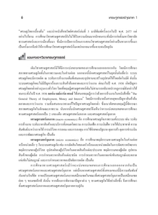 6                                                                     ‡»√…∞»“ μ√å®ÿ≈¿“§ 1


ç‡»√…∞«‘∑¬“‡∫◊ÈÕßμâπé ·≈–π”Àπ—ß ◊Õ∑√—æ¬å»“ μ√å‡≈à¡∑’Ë 3 ¡“μ’æ‘¡æå§√—Èß·√°„πªï æ.». 2477 ·μà
Õ¬à“ß‰√°Áμ“¡ °“√»÷°…“«‘™“‡»√…∞»“ μ√å¬—ß‰¡à‰¥â√—∫§«“¡π‘¬¡¡“°π—°®π°√–∑—Ëß¡’°“√°àÕμ—Èß¡À“«‘∑¬“≈—¬
∏√√¡»“ μ√å·≈–°“√‡¡◊Õß¢÷Èπ¡“ ´÷Ëß¡’°“√‡ªî¥°“√‡√’¬π°“√ Õπ«‘™“‡»√…∞»“ μ√åÕ¬à“ß‡ªìπ∑“ß°“√¢÷Èπ¡“
‡ªìπ§√—Èß·√°®÷ß∑”„Àâ°“√»÷°…“«‘™“‡»√…∞»“ μ√å‡√‘Ë¡·æ√àÀ≈“¬¡“°¢÷Èπ®«∫®πªí®®ÿ∫—π

      ·¢πß¢Õß«‘™“‡»√…∞»“ μ√å

           ‡¥‘¡«‘™“‡»√…∞»“ μ√å¡‘‰¥â¡’°“√·∫àß¢Õ∫‡¢μ¢Õß°“√»÷°…“·¬°ÕÕ°®“°°—π ‚¥¬¡’°“√»÷°…“
 ¿“æ∑“ß‡»√…∞°‘®∑—Èß„π¿“æ√«¡·≈–„π à«π¬àÕ¬ πÕ°®“°π’Èπ—°‡»√…∞»“ μ√å„π¬ÿ§π—Èπ¬—ß‡™◊ËÕ«à“ √–∫∫
‡»√…∞°‘®®–¡’°“√º≈‘μ ≥ √–¥—∫°“√®â“ßß“π‡μÁ¡∑’Ë‡ ¡Õ·≈–Õÿª∑“π®– √â“ßÕÿª ß§å‰¥â‚¥¬Õ—μ‚π¡—μ‘ ¥—ßπ—Èπ
√–∫∫‡»√…∞°‘®®–‰¡à¡’ªí≠À“‡√◊ËÕß¿“«– ‘π§â“≈âπμ≈“¥·≈–°“√«à“ßß“π μàÕ¡“„πªï §.». 1930 ‡°‘¥ªí≠À“
‡»√…∞°‘®μ°μË”Õ¬à“ß√ÿπ·√ß∑—«‚≈° ‚¥¬∑’∑ƒ…Æ’‡»√…∞»“ μ√å‡¥‘¡‰¡à “¡“√∂Õ∏‘∫“¬ª√“°Ø°“√≥å¥ß°≈à“«‰¥â
                          Ë           Ë                                               —
®π°√–∑—ß„πªï §.». 1936 ®ÕÀåπ ‡¡¬åπ“√å¥ ‡§π å ‰¥â‡ πÕ∑ƒ…Æ’°“√«à“¥â«¬°“√®â“ßß“π„πÀπ—ß ◊Õ™◊Õ çThe
         Ë                                                                              Ë
General Theory of Employment, Money and Interesté ‚¥¬¡’°“√Õ∏‘∫“¬∂÷ß “‡Àμÿ¢Õßªí≠À“ ‘π§â“≈âπ
μ≈“¥·≈–°“√«à“ßß“π √«¡∑—Èß‡ πÕ·π«∑“ß·°â‰¢ªí≠À“‡»√…∞°‘®μ°μË” ´÷Ëß·π«§‘¥¢Õß∑ƒ…Æ’π’Èæ‘®“√≥“
 ¿“æ‡»√…∞°‘®„π≈—°…≥–¿“æ√«¡ π—∫®“°π—Èππ—°‡»√…∞»“ μ√å®÷ß‡ÀÁπ«à“§«√·∫àß¢Õ∫‡¢μ¢Õß°“√»÷°…“
∑“ß‡»√…∞»“ μ√åÕÕ°‡ªìπ 2 ·¢πß§◊Õ ‡»√…∞»“ μ√å¡À¿“§ ·≈–‡»√…∞»“ μ√å®ÿ≈¿“§
           ‡»√…∞»“ μ√å¡À¿“§ (macro economics) §◊Õ °“√»÷°…“‡»√…∞°‘®¿“æ√«¡∑—Èß√–∫∫ ‡™àπ √–¥—∫
°“√®â“ßß“π √–¥—∫√“§“ ‘π§â“·≈–∫√‘°“√∑—ßÀ¡¥‚¥¬√«¡ ¿“«–‡ß‘π‡øÑÕ ¿“«–‡ß‘πΩó¥ √“¬‰¥âª√–™“™“μ‘ §«“¡
                                        È
 —¡æ—π∏å√–À«à“ß√“¬‰¥â °“√∫√‘‚¿§ °“√ÕÕ¡ ·≈–°“√≈ß∑ÿπ °“√„™â®“¬¢Õß√—∞∫“≈ ¥ÿ≈°“√§â“ ¥ÿ≈°“√™”√–‡ß‘π
                                                            à
·≈–°“√æ—≤π“‡»√…∞°‘® ‡ªìπμâπ
           ‡»√…∞»“ μ√å®ÿ≈¿“§ (micro economics) §◊Õ °“√»÷°…“æƒμ‘°√√¡∑“ß‡»√…∞°‘®„π à«π¬àÕ¬
À√◊ÕÀπà«¬‡≈Á° Ê „π√–∫∫‡»√…∞°‘® ‡™àπ °“√μ—¥ ‘π„®¢Õß§√—«‡√◊Õπ·≈–Àπà«¬º≈‘μ„π°“√®—¥ √√∑√—æ¬“°√
æƒμ‘°√√¡¢ÕßºŸâ∫√‘‚¿§ Õÿª ß§å¢ÕßºŸâ∫√‘‚¿§„πμ≈“¥ ‘π§â“·μà≈–ª√–‡¿∑ æƒμ‘°√√¡¢ÕßºŸâº≈‘μ Õÿª∑“π
 ‘π§â“¢ÕßºŸâº≈‘μ °“√°”Àπ¥√“§“ ‘π§â“·μà≈–™π‘¥ °“√°”Àπ¥√“§“„πμ≈“¥·¢àß¢—π ¡∫Ÿ√≥å·≈–μ≈“¥
·¢àß¢—π‰¡à ¡∫Ÿ√≥å ·≈–°“√°”Àπ¥√“§“¢Õßªí®®—¬°“√º≈‘μ ‡ªìπμâπ
           °“√»÷ ° …“∑“ß‡»√…∞»“ μ√å · ¡â «à “ ®–·∫à ß ¢Õ∫‡¢μ¢Õß°“√»÷ ° …“·¬°ÕÕ°®“°°— π ‡ªì π
‡»√…∞»“ μ√å¡À¿“§·≈–‡»√…∞»“ μ√å®ÿ≈¿“§ ·μà‡π◊ËÕß®“°‡»√…∞»“ μ√å∑—Èß Õß·¢πßπ’È¡’§«“¡ —¡æ—π∏å
°—πÕ¬à“ß„°≈â™‘¥ Õ“®‡ª√’¬∫‡»√…∞»“ μ√å¡À¿“§‡ ¡◊Õπ‡´μ„π¢≥–∑’Ë‡»√…∞»“ μ√å®ÿ≈¿“§‡ªìπ‡ ¡◊Õπ‡´μ
¬àÕ¬ Ê ¢Õß‡´μÕ’°∑’ ¥—ßπ—Èπ À“°μâÕß°“√æ‘®“√≥“ªí≠À“μà“ß Ê ∑“ß‡»√…∞°‘®‰¥âÕ¬à“ß≈÷°´÷Èß ®÷ß§«√»÷°…“
∑—Èß‡»√…∞»“ μ√å¡À¿“§·≈–‡»√…∞»“ μ√å®ÿ≈¿“§§«∫§Ÿà°—π
 