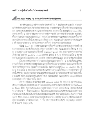 ∫∑∑’Ë 1 §«“¡√Ÿâ‡∫◊ÈÕßμâπ‡°’Ë¬«°—∫«‘™“‡»√…∞»“ μ√å                                           7

       ¡¡μ‘∞“π ∑ƒ…Æ’ °Æ ·≈–·∫∫®”≈Õß∑“ß‡»√…∞»“ μ√å

            „π°“√»÷°…“ª√“°Ø°“√≥åÀ√◊Õ‡Àμÿ°“√≥å„π»“ μ√åμà“ß Ê √«¡∂÷ß«‘™“‡»√…∞»“ μ√å À“°»÷°…“
·≈â«‰¥âº≈ÕÕ°¡“‡ªìπ¢âÕ¡Ÿ≈∑’ “¡“√∂‡™◊Õ¡‚¬ß‡Àμÿ°“√≥å Õ∏‘∫“¬ª√“°Ø°“√≥å∑‡Ë’ °‘¥¢÷π¥â«¬À≈—°‡Àμÿº≈ ·≈–
                            Ë        Ë                                      È
· ¥ß∂÷ß§«“¡ —¡æ—π∏å¢Õßμ—«·ª√ ”§—≠ ®–‡√’¬°º≈°“√»÷°…“„π≈—°…≥–π’«“  ¡¡μ‘∞“π (hypothesis) ∑—ßπ’È
                                                                   Èà                        È
 ¡¡μ‘∞“πÀπ÷Ëß Ê ·¡â«à“®–‰¥â√—∫°“√¬Õ¡√—∫Õ¬à“ß°«â“ß¢«“ß·μà∂â“‰¡à¡’°“√æ‘ Ÿ®πåÕ¬à“ß·πà™—¥  ¡¡μ‘∞“π
π—Èπ®–¬—ß‰¡à “¡“√∂æ—≤π“¡“‡ªìπ∑ƒ…Æ’‰¥â ®π°√–∑—Ëß¡’°“√∑¥ Õ∫§«“¡∂Ÿ°μâÕß¢Õß ¡¡μ‘∞“π´È”·≈â«´È”
‡≈à“®π‡ªìπ∑’Ë¬Õ¡√—∫·≈–‡™◊ËÕ¡—Ëπ„π§«“¡∂Ÿ°μâÕß‡∑’Ë¬ßμ√ß°àÕπ  ¡¡μ‘∞“ππ—Èπ®÷ß®–æ—≤π“¡“‡ªìπ∑ƒ…Æ’‰¥â
¥—ßπ—Èπ  ¡¡μ‘∞“π°—∫∑ƒ…Æ’®÷ß¡’§«“¡·μ°μà“ß°—π„π‡√◊ËÕß¢Õß§«“¡‡™◊ËÕ∂◊Õ·≈–§«“¡‡™◊ËÕ¡—Ëπ
            ∑ƒ…Æ’ (theory) §◊Õ §”Õ∏‘∫“¬ª√“°Ø°“√≥å∑’Ë‡°‘¥¢÷Èπ‚¥¬„™âÀ≈—°‡Àμÿº≈·≈–§”Õ∏‘∫“¬π’È¡’°“√
∑¥ Õ∫§«“¡∂Ÿ°μâÕß®π‡ªìπ∑’Ë¬Õ¡√—∫Õ¬à“ß°«â“ß¢«“ß·≈–‡ªìπ∑“ß°“√ ∑ƒ…Æ’¡’§ÿ≥ ¡∫—μ‘∑Ë ”§—≠ 2 Õ¬à“ß
                                                                                   ’
§◊Õ §«“¡ “¡“√∂Õ∏‘∫“¬ª√“°Ø°“√≥å∑’Ë‡°‘¥¢÷Èπ (explanatory power) ·≈– §«“¡ “¡“√∂„π°“√æ¬“°√≥å
 ∂“π°“√≥å„πÕπ“§μ (predictive power) (π√“∑‘æ¬å ™ÿμ‘«ß»å, 2547: 7) ∂â“À“°∑ƒ…Æ’Àπ÷Ëß Ê  “¡“√∂
Õ∏‘∫“¬ª√“°Ø°“√≥å‰¥â‡ªìπÕ¬à“ß¥’μ“¡À≈—°‡Àμÿº≈ °“√æ¬“°√≥å‚¥¬∑ƒ…Æ’π—Èπ Ê ¬àÕ¡®–‰¥â√—∫§«“¡‡™◊ËÕ∂◊Õ
            ‡¡◊ËÕ¡’°“√∑¥ Õ∫À√◊Õæ‘ Ÿ®πå§«“¡∂Ÿ°μâÕß¢Õß∑ƒ…Æ’μàÕ‰ªÕ’°‡√◊ËÕ¬ Ê ®π°√–∑—Ëß∑ƒ…Æ’‰¥â√—∫
§«“¡‡™◊ËÕ¡—ËπÕ¬à“ß¡“°«à“ “¡“√∂Õ∏‘∫“¬ª√“°Ø°“√≥å∑’Ë‡°‘¥¢÷Èπ·≈– “¡“√∂æ¬“°√≥åª√“°Ø°“√≥å∑’Ë®–‡°‘¥
„πÕπ“§μ‰¥âÕ¬à“ß·πàπÕπ ∑ƒ…Æ’π—Èπ®–æ—≤π“¡“‡ªìπ °ÆÀ√◊ÕÀ≈—°‡°≥±å (law or principles) Õ¬à“ß‰√
°Áμ“¡ ∑ƒ…Æ’Àπ÷Ëß Ê Õ“®≈¥À√◊ÕÀ¡¥§«“¡ ”§—≠‰¥â∂â“À“°¡’∑ƒ…Æ’Õ◊Ëπ∑’Ë “¡“√∂Õ∏‘∫“¬ª√“°Ø°“√≥å∑’Ë
‡°‘¥¢÷Èπ‰¥â¥’°«à“ √«¡∂÷ßÕ“®∂Ÿ°≈â¡≈â“ß∑ƒ…Æ’≈ß‰¥âÀ“°∑ƒ…Æ’π—Èπ‰¡à “¡“√∂Õ∏‘∫“¬ª√“°Ø°“√≥å∑’Ë‡°‘¥¢÷Èπ
¿“¬À≈—ß‰¥â μ—«Õ¬à“ß¢Õß°Æ∑“ß‡»√…∞»“ μ√å ‰¥â·°à °Æ¢ÕßÕÿª ß§å °Æ¢ÕßÕÿª∑“π ·≈–°Æ°“√≈¥πâÕ¬
∂Õ¬≈ß¢ÕßÕ√√∂ª√–‚¬™πå à«π‡æ‘Ë¡ ‡ªìπμâπ
             ”À√—∫ ·∫∫®”≈Õß∑“ß‡»√…∞»“ μ√å (economic model) §◊Õ °“√· ¥ß∂÷ß ¿“æ¢Õß√–∫∫
‡»√…∞°‘®∫“ß à«πÕ¬à“ß¬àÕÀ√◊ÕÕ¬à“ßßà“¬ Ê ´÷ß¡—°· ¥ßÕÕ°¡“„π√Ÿª¢Õß ¡°“√ °√“ø À√◊Õ ¢âÕ§«“¡ (Baumol
                                         Ë
& Blinder, 2005) ¢âÕ§«“¡„π·∫∫®”≈Õß®–Õ∏‘∫“¬∂÷ß°√–∫«π°“√ ≈—°…≥– ”§—≠ À√◊Õ§«“¡ —¡æ—π∏å
¢Õßμ—«·ª√μà“ß Ê ∑’ËÕ¬Ÿà„π·∫∫®”≈Õß ∑—Èßπ’È·¡â«à“·∫∫®”≈Õß∑ÿ°·∫∫‰¡à‰¥â‡ªìπ∑ƒ…Æ’·μà·∫∫®”≈Õß
 “¡“√∂π”¡“„™â‡ªìπμ—«·∑π„π°“√π”‡ πÕÀ√◊ÕÕ∏‘∫“¬∑ƒ…Æ’‰¥â μ—«Õ¬à“ß¢Õß·∫∫®”≈Õß„π‡»√…∞»“ μ√å
®ÿ≈¿“§ ‰¥â·°à ·∫∫®”≈Õß∑’ËÕ∏‘∫“¬∂÷ß°“√®—¥ √√∑√—æ¬“°√À√◊Õ°“√μ—¥ ‘π„®‡≈◊Õ°¢Õß§√—«‡√◊Õπ·≈–ºŸâº≈‘μ
·∫∫®”≈Õß¢Õß‚§√ß √â“ßμ≈“¥·∫∫μà“ß Ê ´÷Ëß°”Àπ¥√“§“·≈–ª√‘¡“≥ ‘π§â“ ·≈–·∫∫®”≈Õß¥ÿ≈¬¿“æ
∑—Ë«‰ª„πμ≈“¥ (Õ’‡¡Õ√’, 2540)
 
