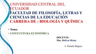 UNIVERSIDAD CENTRAL DEL
ECUADOR
FACULTAD DE FILOSOFÍA, LETRAS Y
CIENCIAS DE LA EDUCACIÓN
CARRERA DE : BIOLOGÍA Y QUÍMICA
• Tema:
• CONYUNTURA ECONÓMICA
DOCENTE:
Msc. Bolívar Reina
 Pamela Miguez
 