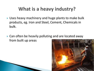  Uses heavy machinery and huge plants to make bulk
products, eg. Iron and Steel, Cement, Chemicals in
bulk.
 Can often be heavily polluting and are located away
from built up areas
 