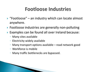  “Footloose” – an industry which can locate almost
anywhere.
 Footloose industries are generally non-polluting
 Examples can be found all over Ireland because:
◦ Many sites available
◦ Electricity widely available
◦ Many transport options available – road network good
◦ Workforce is mobile
◦ Many traffic bottlenecks are bypassed.
 