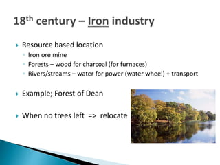  Resource based location
◦ Iron ore mine
◦ Forests – wood for charcoal (for furnaces)
◦ Rivers/streams – water for power (water wheel) + transport
 Example; Forest of Dean
 When no trees left => relocate
 