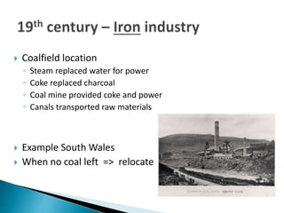  Coalfield location
◦ Steam replaced water for power
◦ Coke replaced charcoal
◦ Coal mine provided coke and power
◦ Canals transported raw materials
 Example South Wales
 When no coal left => relocate
 
