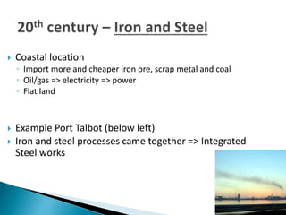  Coastal location
◦ Import more and cheaper iron ore, scrap metal and coal
◦ Oil/gas => electricity => power
◦ Flat land
 Example Port Talbot (below left)
 Iron and steel processes came together => Integrated
Steel works
 