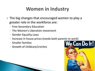  The big changes that encouraged women to play a
greater role in the workforce are:
◦ Free Secondary Education
◦ The Women’s Liberation movement
◦ Gender Equality Laws
◦ Increase in house prices (needs both parents to work)
◦ Smaller families
◦ Growth of childcare/creches
 