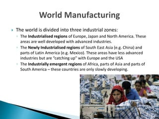  The world is divided into three industrial zones:
◦ The Industrialised regions of Europe, Japan and North America. These
areas are well developed with advanced industries.
◦ The Newly Industrialised regions of South East Asia (e.g. China) and
parts of Latin America (e.g. Mexico). These areas have less advanced
industries but are “catching up” with Europe and the USA
◦ The Industrially emergent regions of Africa, parts of Asia and parts of
South America – these countries are only slowly developing.
 