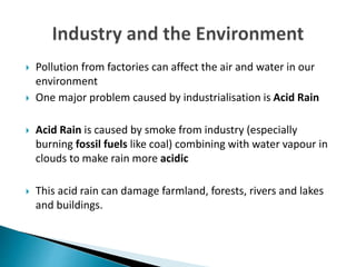  Pollution from factories can affect the air and water in our
environment
 One major problem caused by industrialisation is Acid Rain
 Acid Rain is caused by smoke from industry (especially
burning fossil fuels like coal) combining with water vapour in
clouds to make rain more acidic
 This acid rain can damage farmland, forests, rivers and lakes
and buildings.
 