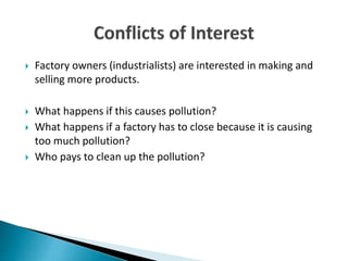  Factory owners (industrialists) are interested in making and
selling more products.
 What happens if this causes pollution?
 What happens if a factory has to close because it is causing
too much pollution?
 Who pays to clean up the pollution?
 