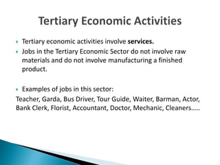  Tertiary economic activities involve services.
 Jobs in the Tertiary Economic Sector do not involve raw
materials and do not involve manufacturing a finished
product.
 Examples of jobs in this sector:
Teacher, Garda, Bus Driver, Tour Guide, Waiter, Barman, Actor,
Bank Clerk, Florist, Accountant, Doctor, Mechanic, Cleaners…..
 