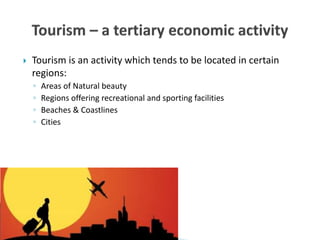  Tourism is an activity which tends to be located in certain
regions:
◦ Areas of Natural beauty
◦ Regions offering recreational and sporting facilities
◦ Beaches & Coastlines
◦ Cities
 