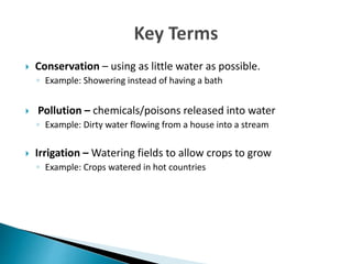  Conservation – using as little water as possible.
◦ Example: Showering instead of having a bath
 Pollution – chemicals/poisons released into water
◦ Example: Dirty water flowing from a house into a stream
 Irrigation – Watering fields to allow crops to grow
◦ Example: Crops watered in hot countries
 