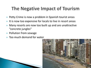  Petty Crime is now a problem in Spanish tourist areas
 It is now too expensive for locals to live in resort areas
 Many resorts are now too built up and are unattractive
“concrete jungles”
 Pollution from sewage
 Too much demand for water
 