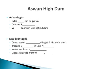  Advantages
◦ Extra _____ can be grown
◦ Controls F__________
◦ W_____ Sports in lake behind dam
 Disadvantages
◦ Construction ___________ villages & historical sites
◦ Trapped S_________ in Lake N________
◦ Water lost from e_____________
◦ Diseases spread from W_____ S______
 