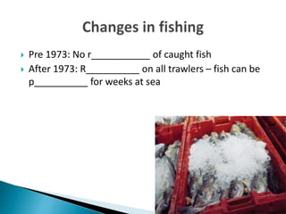  Pre 1973: No r___________ of caught fish
 After 1973: R__________ on all trawlers – fish can be
p__________ for weeks at sea
 