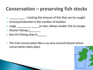  __________ : Limiting the amount of fish that can be caught
 Increase/reduction in the number of trawlers
 Large _________ _____in nets: Allows smaller fish to escape
 Shorter fishing s_______
 Non EU fishing ships b______
 The Irish Conservation Box is an area around Ireland where
conservation takes place
 