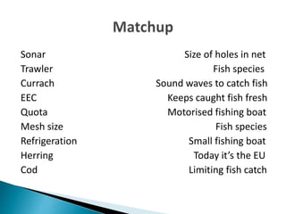 Sonar Size of holes in net
Trawler Fish species
Currach Sound waves to catch fish
EEC Keeps caught fish fresh
Quota Motorised fishing boat
Mesh size Fish species
Refrigeration Small fishing boat
Herring Today it’s the EU
Cod Limiting fish catch
 