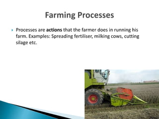  Processes are actions that the farmer does in running his
farm. Examples: Spreading fertiliser, milking cows, cutting
silage etc.
 