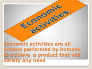 Economic activities are all
actions performed by humans
to achieve a product that will
satisfy any need
 