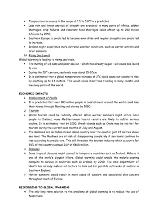  Temperature increases in the range of 1.5 to 5.8°C are predicted.
 Less rain and longer periods of drought are expected in many parts of Africa. Water
shortages, crop failures and resultant food shortages could affect up to 250 million
Africans by 2050.
 Southern Europe is predicted to become even drier and regular droughts are predicted
to increase.
 Ireland might experience more extreme weather conditions, such as wetter winters and
drier summers.
b) Rising Sea Levels
Global Warming is leading to rising sea levels.
 The melting of ice caps and polar sea ice – which has already begun – will cause sea levels
to rise.
 During the 20th
century, sea levels rose about 15-20cm.
 It is estimated that a global temperature increase of 2°C could cause our oceans to rise
by anything up to 1.4 metres. This would cause disastrous flooding in many coastal and
low-lying parts of the world.
ECONOMIC IMPACTS
1. Displacement of People
 It is predicted that over 100 million people in coastal areas around the world could lose
their homes through flooding and storms by 2080.
2. Tourism
 World tourism could be radically altered. While warmer summers might entice more
people to Ireland, many Mediterranean tourist resorts are likely to suffer serious
decline. It is estimated that by 2050, Greek islands such as Crete may be too hot for
tourism during the current peak months of July and August.
 The Maldives are an Indian Ocean island country near the equator just 1.5 metres above
sea level. The Maldives are at risk of disappearing completely if sea levels continue to
rise according to predictions. This will threaten the tourism industry which accounts for
35% of the country’s annual GDP of €600 million.
3. Diseases
 Some tropical diseases might spread to temperate countries such as Ireland. Malaria is
one of the world’s biggest killers. Global warming could enable the malaria-bearing
mosquito to survive in countries such as Ireland by 2050. The UK’s Department of
Health has already instructed doctors to look out for possible outbreaks of malaria in
Southern England.
 Hotter summers would result in more cases of sunburn and associated skin cancers
throughout much of Europe.
RESPONDING TO GLOBAL WARMING
 The only long-term solution to the problems of global warming is to reduce the use of
fossil fuels.
 