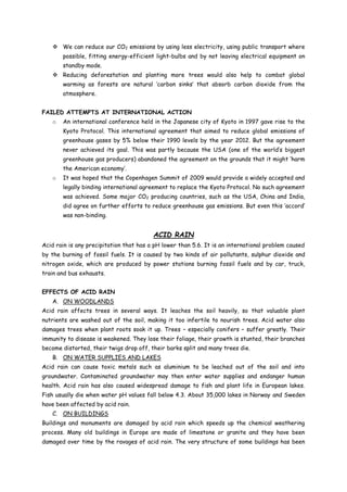  We can reduce our CO2 emissions by using less electricity, using public transport where
possible, fitting energy-efficient light-bulbs and by not leaving electrical equipment on
standby mode.
 Reducing deforestation and planting more trees would also help to combat global
warming as forests are natural ‘carbon sinks’ that absorb carbon dioxide from the
atmosphere.
FAILED ATTEMPTS AT INTERNATIONAL ACTION
o An international conference held in the Japanese city of Kyoto in 1997 gave rise to the
Kyoto Protocol. This international agreement that aimed to reduce global emissions of
greenhouse gases by 5% below their 1990 levels by the year 2012. But the agreement
never achieved its goal. This was partly because the USA (one of the world’s biggest
greenhouse gas producers) abandoned the agreement on the grounds that it might ‘harm
the American economy’.
o It was hoped that the Copenhagen Summit of 2009 would provide a widely accepted and
legally binding international agreement to replace the Kyoto Protocol. No such agreement
was achieved. Some major CO2 producing countries, such as the USA, China and India,
did agree on further efforts to reduce greenhouse gas emissions. But even this ‘accord’
was non-binding.
ACID RAIN
Acid rain is any precipitation that has a pH lower than 5.6. It is an international problem caused
by the burning of fossil fuels. It is caused by two kinds of air pollutants, sulphur dioxide and
nitrogen oxide, which are produced by power stations burning fossil fuels and by car, truck,
train and bus exhausts.
EFFECTS OF ACID RAIN
A. ON WOODLANDS
Acid rain affects trees in several ways. It leaches the soil heavily, so that valuable plant
nutrients are washed out of the soil, making it too infertile to nourish trees. Acid water also
damages trees when plant roots soak it up. Trees – especially conifers – suffer greatly. Their
immunity to disease is weakened. They lose their foliage, their growth is stunted, their branches
become distorted, their twigs drop off, their barks split and many trees die.
B. ON WATER SUPPLIES AND LAKES
Acid rain can cause toxic metals such as aluminium to be leached out of the soil and into
groundwater. Contaminated groundwater may then enter water supplies and endanger human
health. Acid rain has also caused widespread damage to fish and plant life in European lakes.
Fish usually die when water pH values fall below 4.3. About 35,000 lakes in Norway and Sweden
have been affected by acid rain.
C. ON BUILDINGS
Buildings and monuments are damaged by acid rain which speeds up the chemical weathering
process. Many old buildings in Europe are made of limestone or granite and they have been
damaged over time by the ravages of acid rain. The very structure of some buildings has been
 