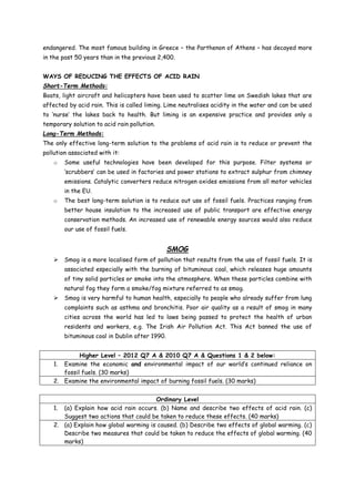 endangered. The most famous building in Greece – the Parthenon of Athens – has decayed more
in the past 50 years than in the previous 2,400.
WAYS OF REDUCING THE EFFECTS OF ACID RAIN
Short-Term Methods:
Boats, light aircraft and helicopters have been used to scatter lime on Swedish lakes that are
affected by acid rain. This is called liming. Lime neutralises acidity in the water and can be used
to ‘nurse’ the lakes back to health. But liming is an expensive practice and provides only a
temporary solution to acid rain pollution.
Long-Term Methods:
The only effective long-term solution to the problems of acid rain is to reduce or prevent the
pollution associated with it:
o Some useful technologies have been developed for this purpose. Filter systems or
‘scrubbers’ can be used in factories and power stations to extract sulphur from chimney
emissions. Catalytic converters reduce nitrogen oxides emissions from all motor vehicles
in the EU.
o The best long-term solution is to reduce out use of fossil fuels. Practices ranging from
better house insulation to the increased use of public transport are effective energy
conservation methods. An increased use of renewable energy sources would also reduce
our use of fossil fuels.
SMOG
 Smog is a more localised form of pollution that results from the use of fossil fuels. It is
associated especially with the burning of bituminous coal, which releases huge amounts
of tiny solid particles or smoke into the atmosphere. When these particles combine with
natural fog they form a smoke/fog mixture referred to as smog.
 Smog is very harmful to human health, especially to people who already suffer from lung
complaints such as asthma and bronchitis. Poor air quality as a result of smog in many
cities across the world has led to laws being passed to protect the health of urban
residents and workers, e.g. The Irish Air Pollution Act. This Act banned the use of
bituminous coal in Dublin after 1990.
Higher Level – 2012 Q7 A & 2010 Q7 A & Questions 1 & 2 below:
1. Examine the economic and environmental impact of our world’s continued reliance on
fossil fuels. (30 marks)
2. Examine the environmental impact of burning fossil fuels. (30 marks)
Ordinary Level
1. (a) Explain how acid rain occurs. (b) Name and describe two effects of acid rain. (c)
Suggest two actions that could be taken to reduce these effects. (40 marks)
2. (a) Explain how global warming is caused. (b) Describe two effects of global warming. (c)
Describe two measures that could be taken to reduce the effects of global warming. (40
marks)
 