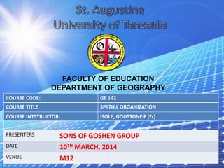 COURSE CODE: GE 142
COURSE TITLE SPATIAL ORGANIZATION
COURSE INTSTRUCTOR: ISOLE, GOUSTONE F (Fr)
PRESENTERS SONS OF GOSHEN GROUP
DATE 10TH MARCH, 2014
VENUE M12
FACULTY OF EDUCATION
DEPARTMENT OF GEOGRAPHY
 