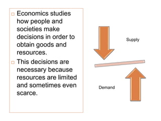  Economics studies
how people and
societies make
decisions in order to
obtain goods and
resources.
 This decisions are
necessary because
resources are limited
and sometimes even
scarce.
Supply
Demand
 