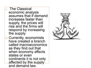  The Classical
economic analysis
assumes that if demand
increases faster than
supply, the prices will
rise and the firms will
respond by increasing
the supply.
 Currently, economists
have created a branch
called macroeconomics
as they find out that
when economy affects
states or even
continents it is not only
affected by the supply
and demand law.
 