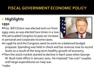  Highlights
1992
•Pres. Bill Clinton was elected and run from
1993-2001 as was elected two times in a row.
•He persuaded Congress to pass an increase
in personal and corporate income taxes.
•In 1996 he and the Congress went to work on a balanced budget
proposal. Spending was held in check and tax revenue rose to record
levels as a result of the long term healthy growth of economy.
•Then the stock market started to decline in April 2000 when George
W. Bush took office in January 2001. He imposed “tax cuts” couples
with large expenditures on Iraqi war.
*video
 