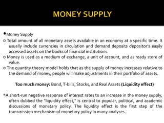 •Money Supply
○ Total amount of all monetary assets available in an economy at a specific time. It
usually include currencies in circulation and demand deposits depositor’s easily
accessed assets on the books of financial institutions.
○ Money is used as a medium of exchange, a unit of account, and as ready store of
value.
○ The quantity theory model holds that as the supply of money increases relative to
the demand of money, people will make adjustments in their portfolio of assets.
Too much money: Bond,T-bills, Stocks, and Real Assets (Liquidity effect)
*A short-run negative response of interest rates to an increase in the money supply,
often dubbed the "liquidity effect," is central to popular, political, and academic
discussions of monetary policy. The liquidity effect is the first step of the
transmission mechanism of monetary policy in many analyses.
 