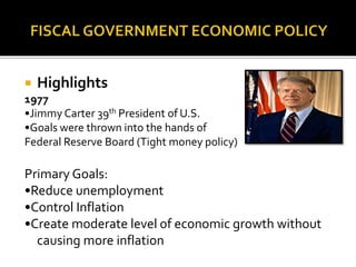  Highlights
1977
•Jimmy Carter 39th President of U.S.
•Goals were thrown into the hands of
Federal Reserve Board (Tight money policy)
Primary Goals:
•Reduce unemployment
•Control Inflation
•Create moderate level of economic growth without
causing more inflation
 