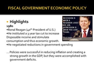  Highlights
1980
•Ronal Reagan (40th President of U.S.)
•He instituted a 3 year tax cut to increase
Disposable income and stimulate
consumption and thus economic growth.
•He negotiated reductions in government spending
… Policies were successful in reducing inflation and creating a
strong growth in the GDP, but they were accomplished with
government deficits.
 