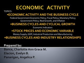 TOPICS:
•ECONOMIC ACTIVITY ANDTHE BUSINESS CYCLE
Federal Government Economic Policy; Fiscal Policy; Monetary Policy;
Government Policy; Real Growth, and Inflation
•BUSINESS CYCLES AND CYCLICAL GROWTH
Economic Indicators
•STOCK PRICES AND ECONOMIC VARIABLE
Money Supply; GDP; Industrial Production and Manufacturing
•BUSINESS CYCLES AND INDUSTRY RELATIONSHIPS
Prepared by:
Bance, Charlotte Ann Grace M.
Elacion, Evelyn B.
Panarigan, Angelica P.
 