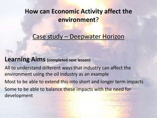 How can Economic Activity affect the
                   environment?

             Case study – Deepwater Horizon


Learning Aims (completed next lesson)
All to understand different ways that industry can affect the
environment using the oil industry as an example
Most to be able to extend this into short and longer term impacts
Some to be able to balance these impacts with the need for
development
 