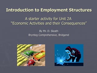 Introduction to Employment Structures A starter activity for Unit 2A  “Economic Activities and their Consequences” By Mr. D. Sleath Brynteg Comprehensive, Bridgend 
