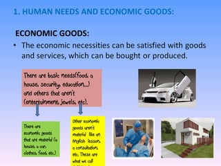 1. HUMAN NEEDS AND ECONOMIC GOODS:  ECONOMIC GOODS: There are basic needs(food, a house, security, education...) and others that aren’t (entertainment, jewels, etc). There are economic goods that are material (a house, a car, clothes, food, etc.) Other economic goods aren’t material  like an English  lesson, a consultation, etc. These are what we call SERVICES. 