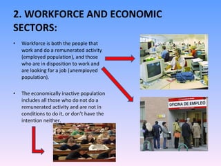 2. WORKFORCE AND ECONOMIC SECTORS: Workforce is both the people that work and do a remunerated activity (employed population), and those who are in disposition to work and are looking for a job (unemployed population). The economically inactive population includes all those who do not do a remunerated activity and are not in conditions to do it, or don’t have the intention neither. 