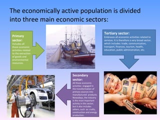 The economically active population is divided into three main economic sectors: Primary sector: Includes all those economic activities related  to the extraction of goods and environmental resources. Secondary sector: All those economic activities  engaged in the transformation of primary sources into manufactured  products. Nowadays, the industry is the most important activity in this sector, but it also includes others, such  as: crafts, construction and energy production. Tertiary sector: Embraces all economic activities related to services. It is therefore a very broad sector, which includes: trade, communication, transport, finances, tourism, health, education, public administration, etc.  