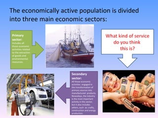 The economically active population is divided into three main economic sectors: Primary sector: Includes all those economic activities related  to the extraction of goods and environmental resources. Secondary sector: All those economic activities  engaged in the transformation of primary sources into manufactured  products. Nowadays, the industry is the most important activity in this sector, but it also includes others, such  as: crafts, construction and energy production. What kind of service do you think  this is? 
