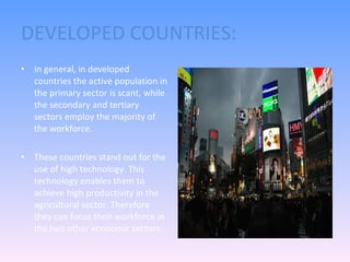 DEVELOPED COUNTRIES: In general, in developed countries the active population in the primary sector is scant, while the secondary and tertiary sectors employ the majority of the workforce. These countries stand out for the use of high technology. This technology enables them to achieve high productivity in the agricultural sector. Therefore they can focus their workforce in the two other economic sectors.  Why do you think is like that? 